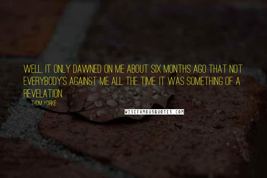 Thom Yorke Quotes: Well, it only dawned on me about six months ago that not everybody's against me all the time. It was something of a revelation.