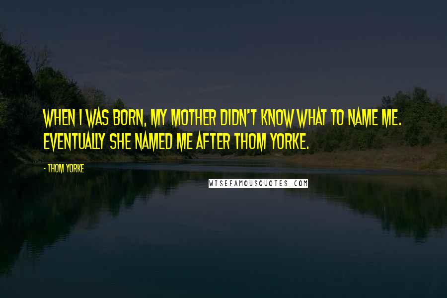 Thom Yorke Quotes: When I was born, my mother didn't know what to name me. Eventually she named me after Thom Yorke.