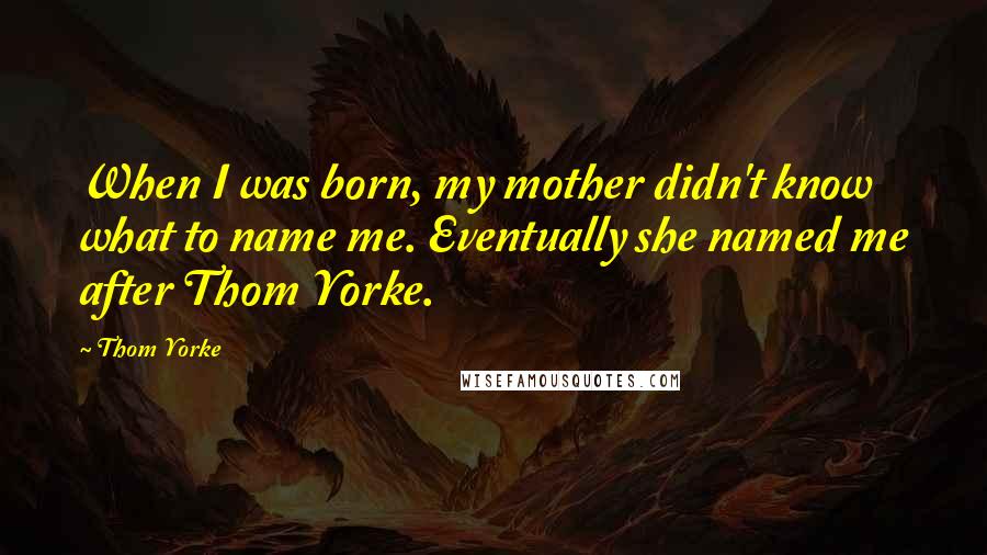 Thom Yorke Quotes: When I was born, my mother didn't know what to name me. Eventually she named me after Thom Yorke.