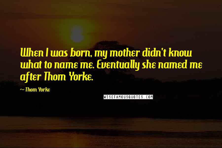 Thom Yorke Quotes: When I was born, my mother didn't know what to name me. Eventually she named me after Thom Yorke.