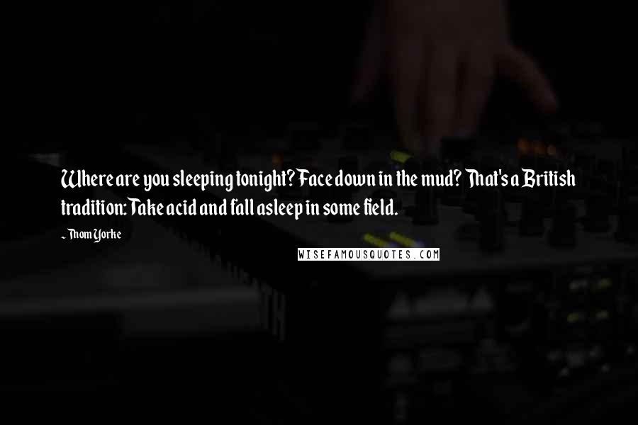 Thom Yorke Quotes: Where are you sleeping tonight? Face down in the mud? That's a British tradition: Take acid and fall asleep in some field.