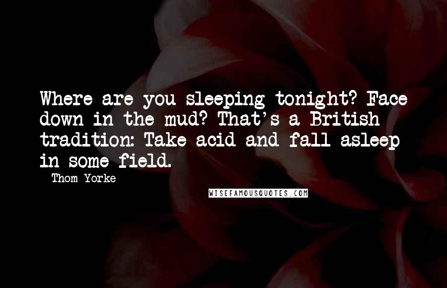 Thom Yorke Quotes: Where are you sleeping tonight? Face down in the mud? That's a British tradition: Take acid and fall asleep in some field.