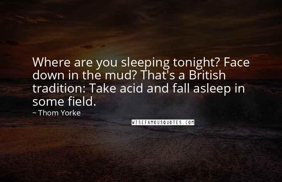 Thom Yorke Quotes: Where are you sleeping tonight? Face down in the mud? That's a British tradition: Take acid and fall asleep in some field.