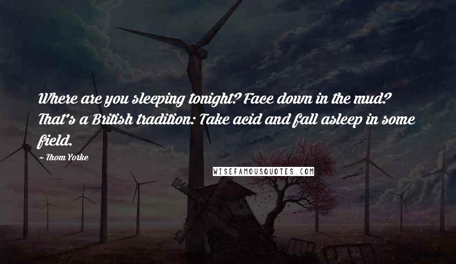 Thom Yorke Quotes: Where are you sleeping tonight? Face down in the mud? That's a British tradition: Take acid and fall asleep in some field.