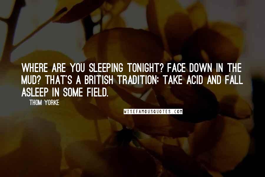 Thom Yorke Quotes: Where are you sleeping tonight? Face down in the mud? That's a British tradition: Take acid and fall asleep in some field.