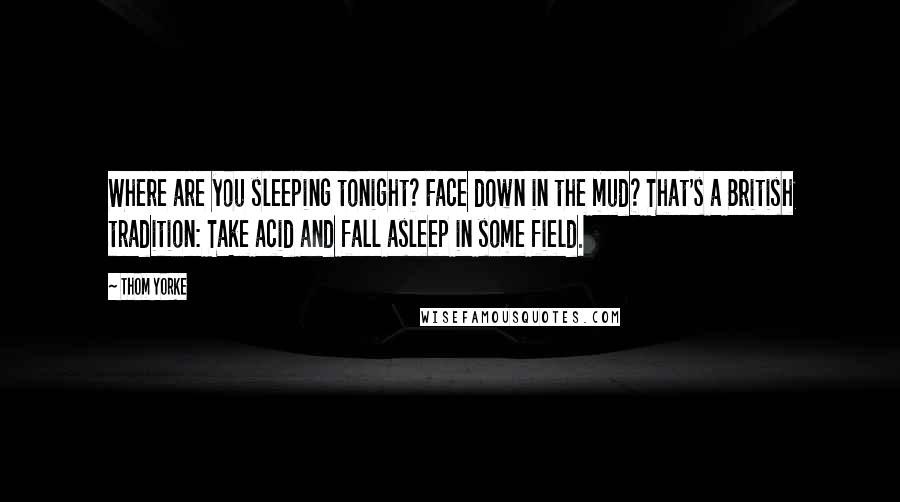 Thom Yorke Quotes: Where are you sleeping tonight? Face down in the mud? That's a British tradition: Take acid and fall asleep in some field.