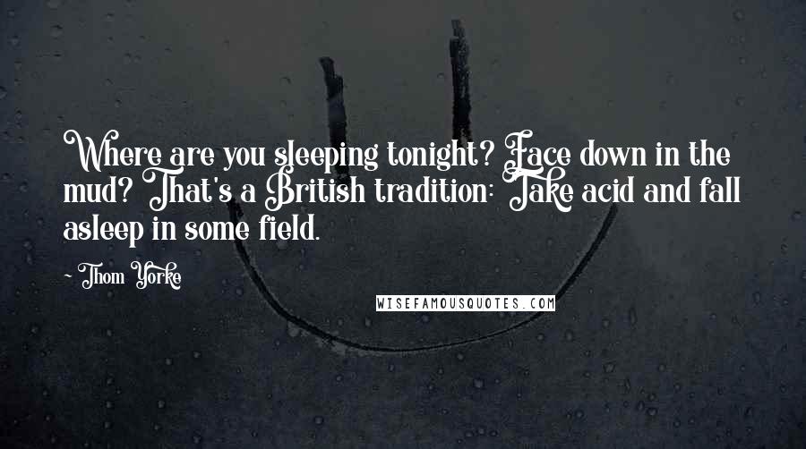 Thom Yorke Quotes: Where are you sleeping tonight? Face down in the mud? That's a British tradition: Take acid and fall asleep in some field.