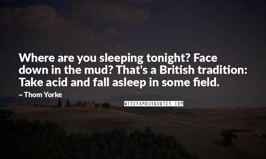 Thom Yorke Quotes: Where are you sleeping tonight? Face down in the mud? That's a British tradition: Take acid and fall asleep in some field.