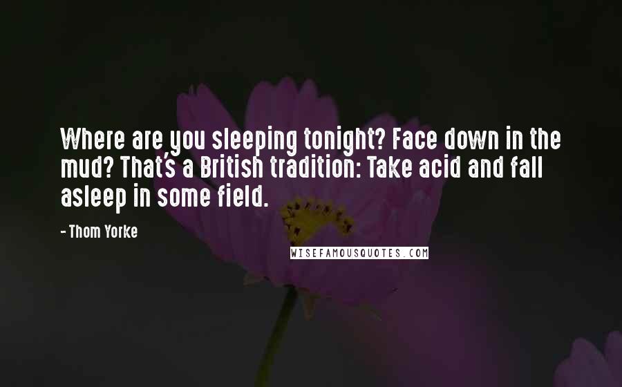 Thom Yorke Quotes: Where are you sleeping tonight? Face down in the mud? That's a British tradition: Take acid and fall asleep in some field.