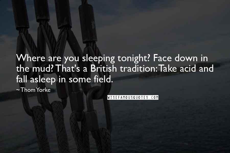 Thom Yorke Quotes: Where are you sleeping tonight? Face down in the mud? That's a British tradition: Take acid and fall asleep in some field.