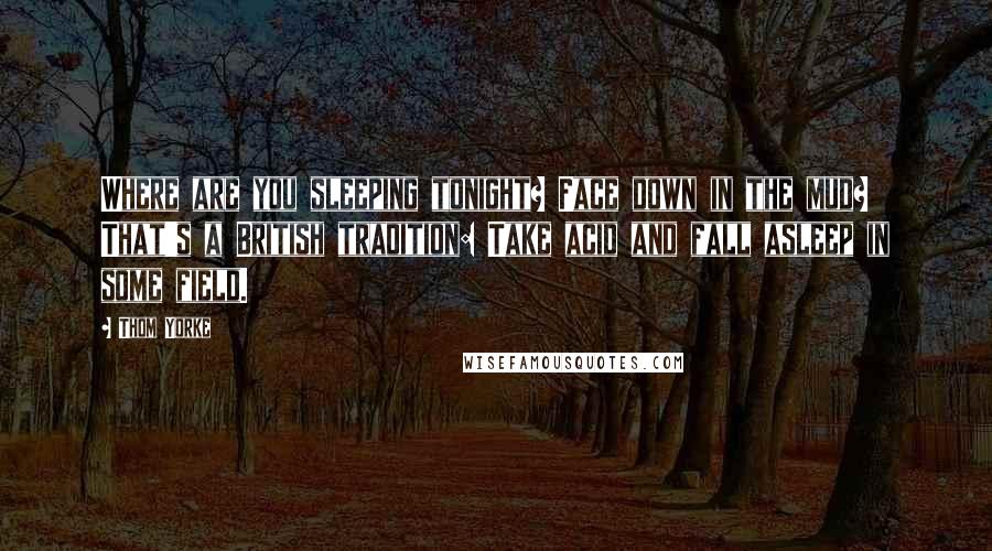 Thom Yorke Quotes: Where are you sleeping tonight? Face down in the mud? That's a British tradition: Take acid and fall asleep in some field.