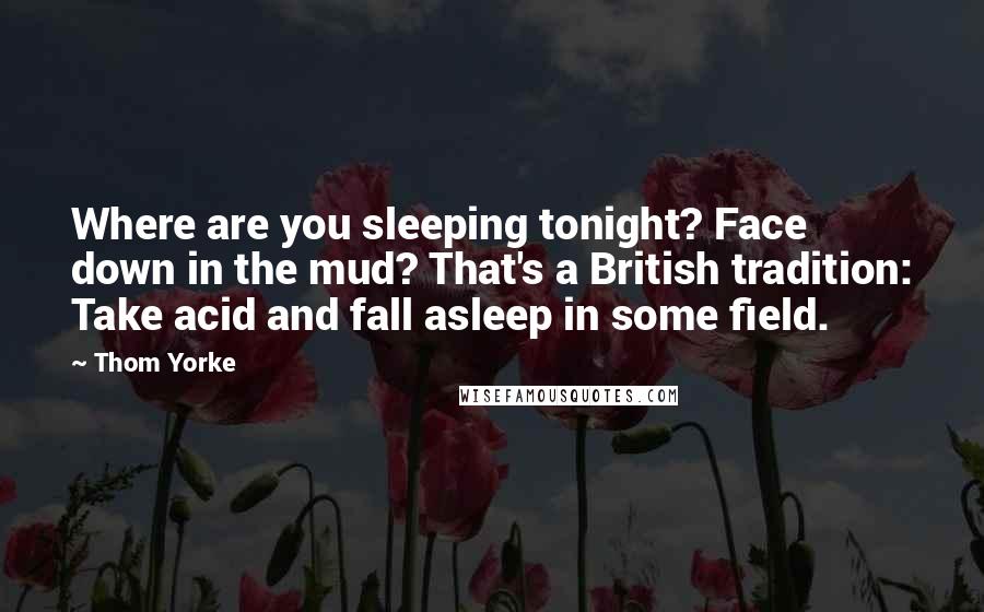 Thom Yorke Quotes: Where are you sleeping tonight? Face down in the mud? That's a British tradition: Take acid and fall asleep in some field.