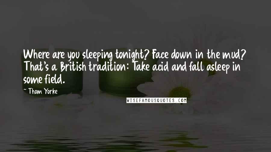 Thom Yorke Quotes: Where are you sleeping tonight? Face down in the mud? That's a British tradition: Take acid and fall asleep in some field.