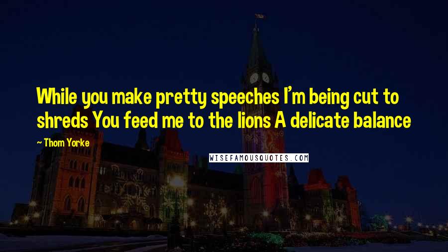 Thom Yorke Quotes: While you make pretty speeches I'm being cut to shreds You feed me to the lions A delicate balance