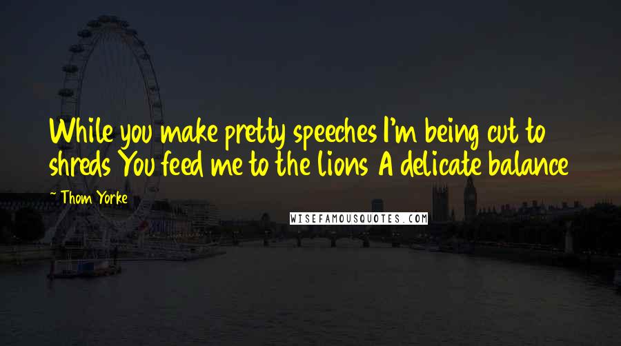 Thom Yorke Quotes: While you make pretty speeches I'm being cut to shreds You feed me to the lions A delicate balance