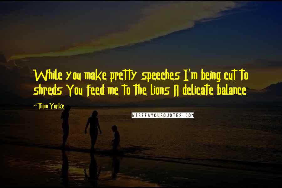 Thom Yorke Quotes: While you make pretty speeches I'm being cut to shreds You feed me to the lions A delicate balance