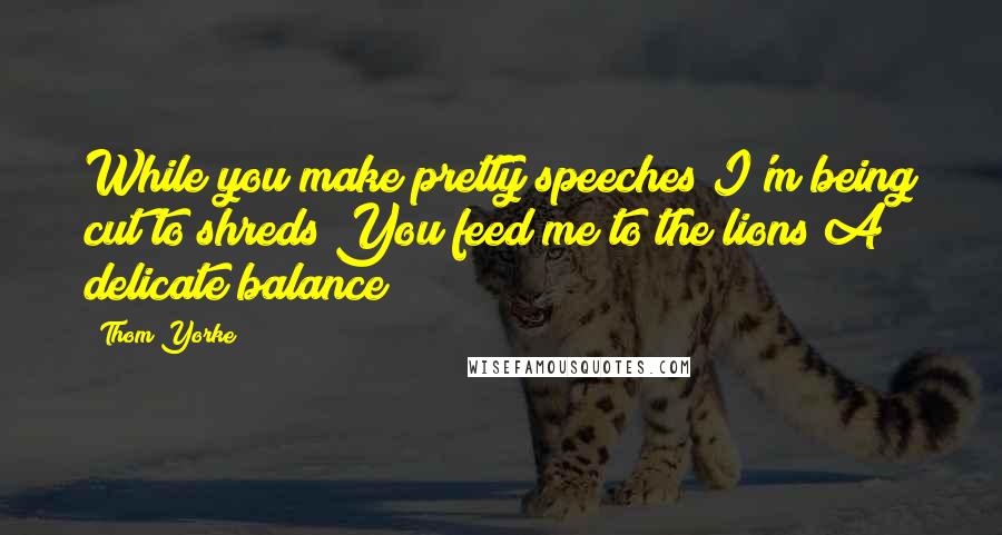 Thom Yorke Quotes: While you make pretty speeches I'm being cut to shreds You feed me to the lions A delicate balance