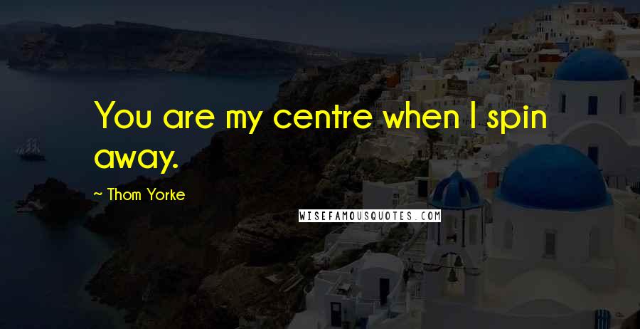 Thom Yorke Quotes: You are my centre when I spin away.