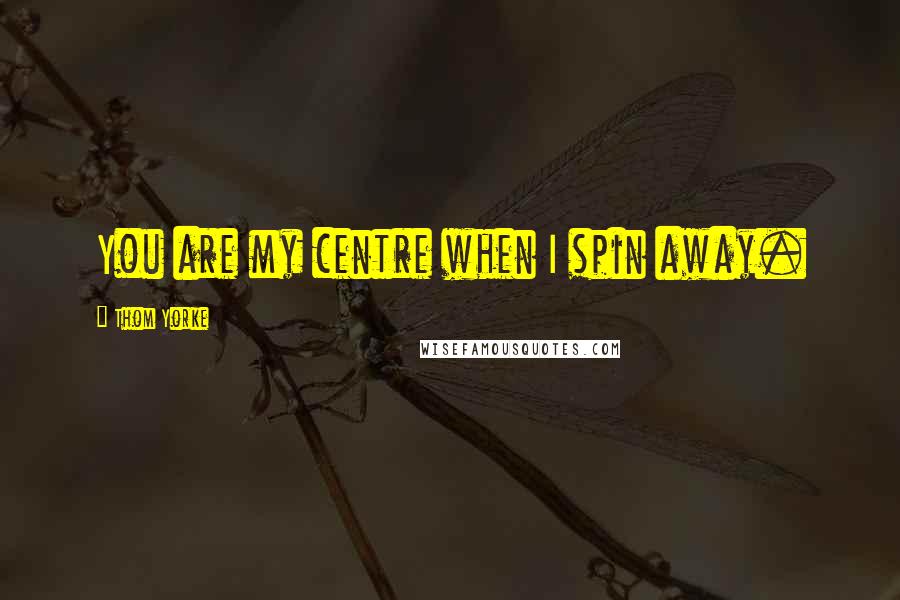 Thom Yorke Quotes: You are my centre when I spin away.