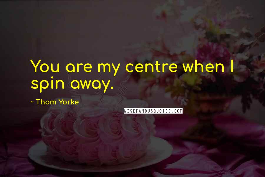 Thom Yorke Quotes: You are my centre when I spin away.