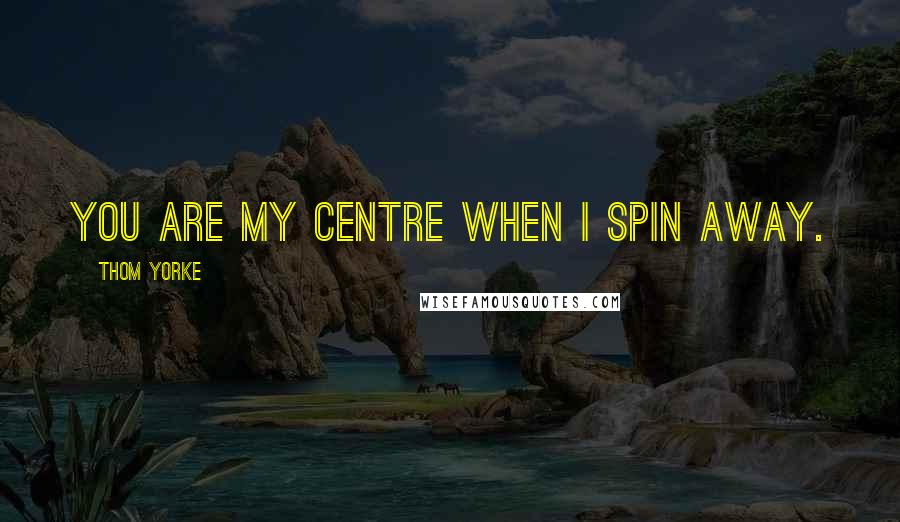 Thom Yorke Quotes: You are my centre when I spin away.