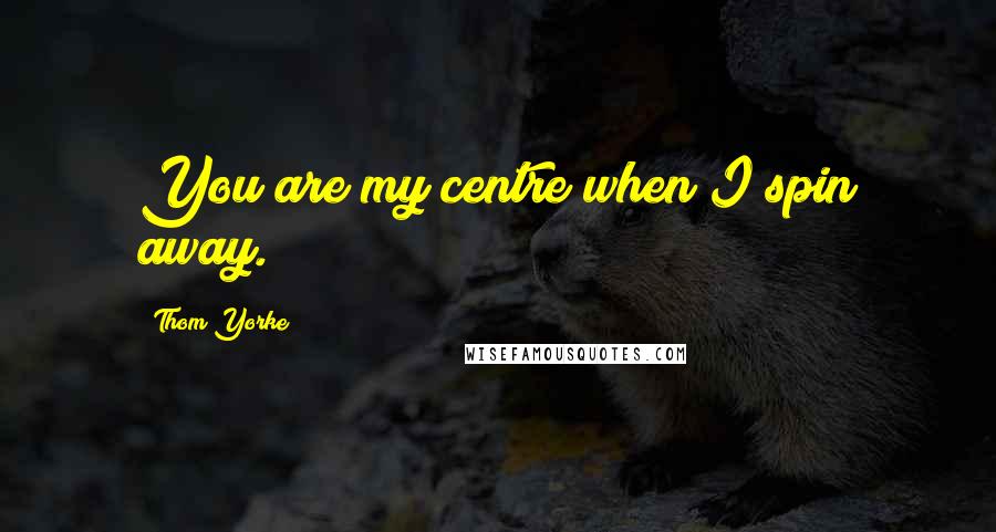 Thom Yorke Quotes: You are my centre when I spin away.