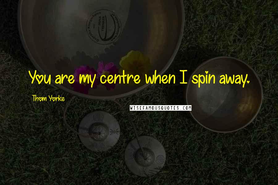 Thom Yorke Quotes: You are my centre when I spin away.