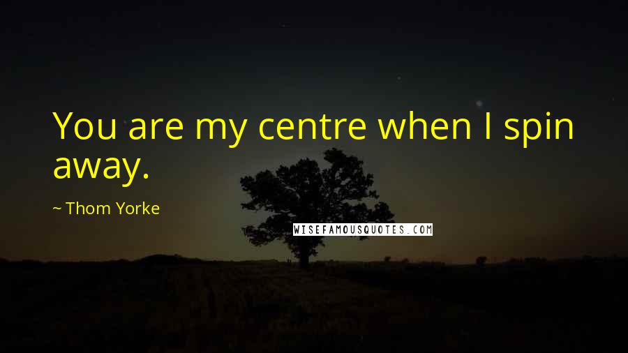 Thom Yorke Quotes: You are my centre when I spin away.