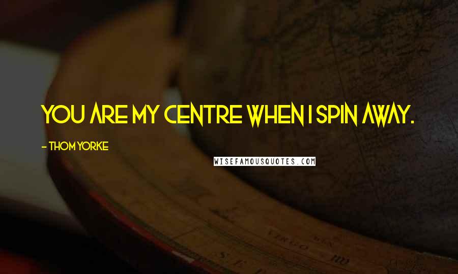 Thom Yorke Quotes: You are my centre when I spin away.