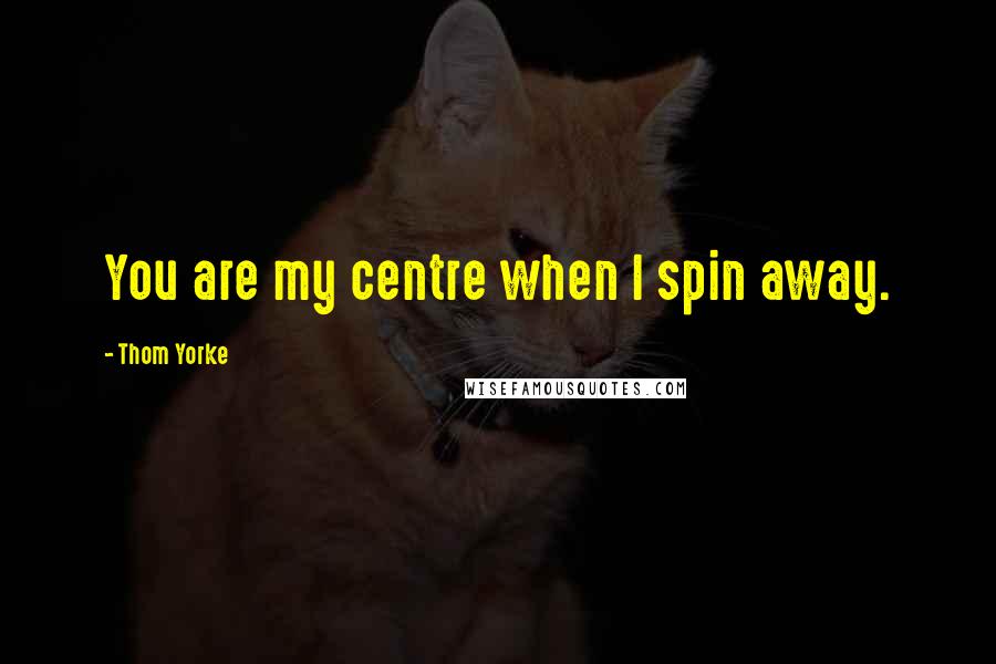 Thom Yorke Quotes: You are my centre when I spin away.