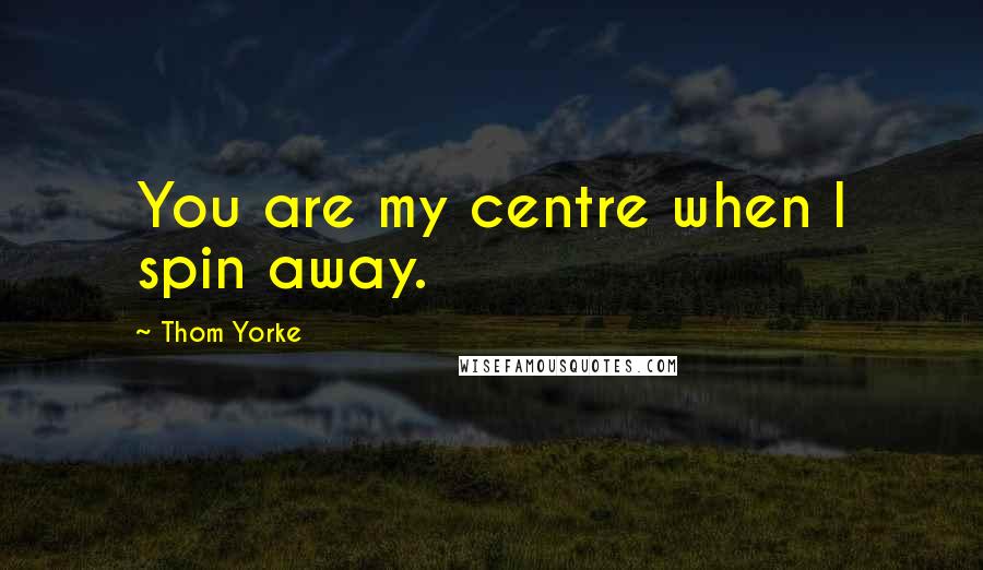 Thom Yorke Quotes: You are my centre when I spin away.