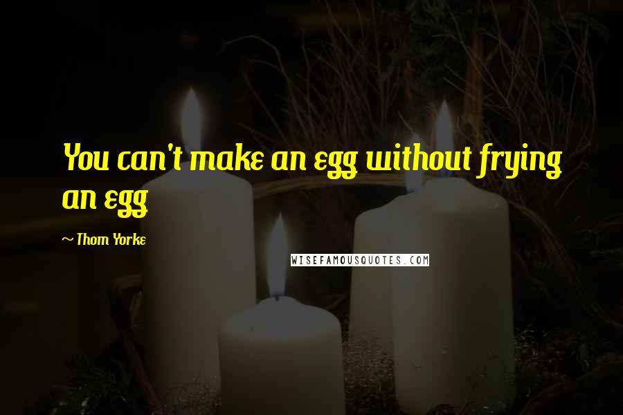 Thom Yorke Quotes: You can't make an egg without frying an egg
