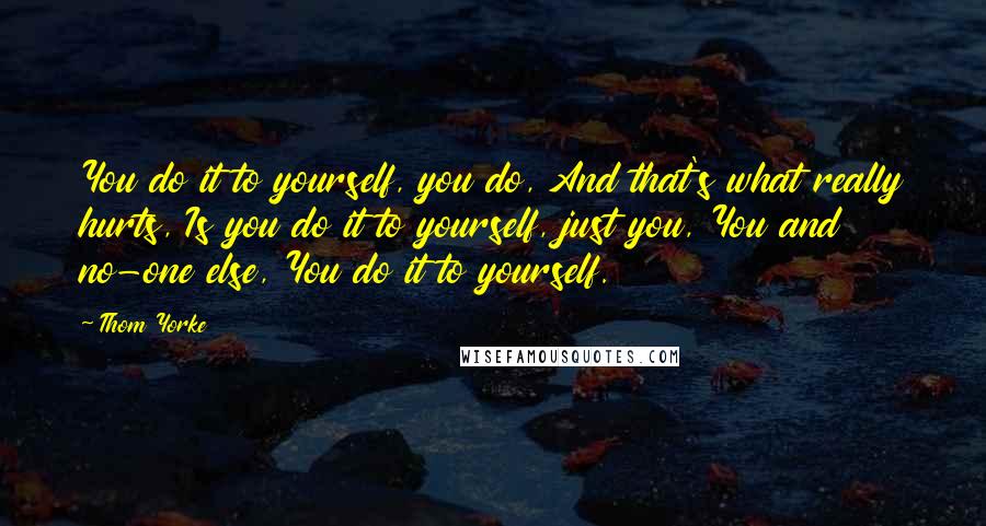 Thom Yorke Quotes: You do it to yourself, you do, And that's what really hurts, Is you do it to yourself, just you, You and no-one else, You do it to yourself.
