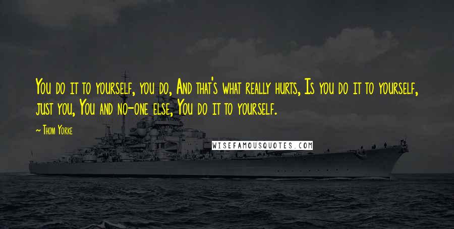 Thom Yorke Quotes: You do it to yourself, you do, And that's what really hurts, Is you do it to yourself, just you, You and no-one else, You do it to yourself.