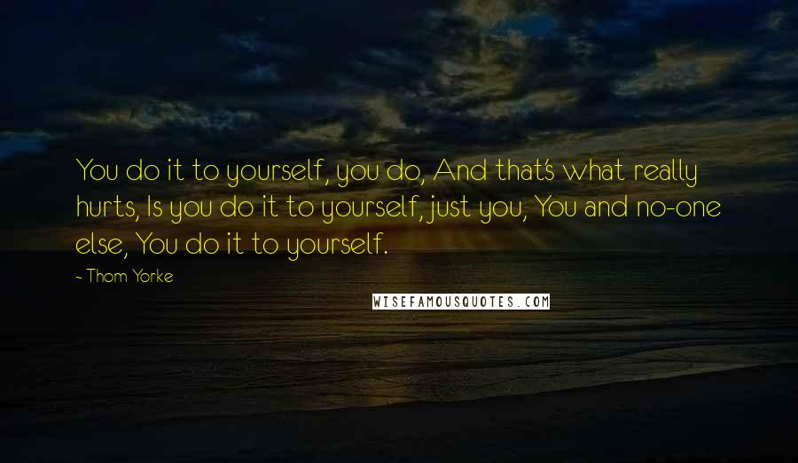 Thom Yorke Quotes: You do it to yourself, you do, And that's what really hurts, Is you do it to yourself, just you, You and no-one else, You do it to yourself.