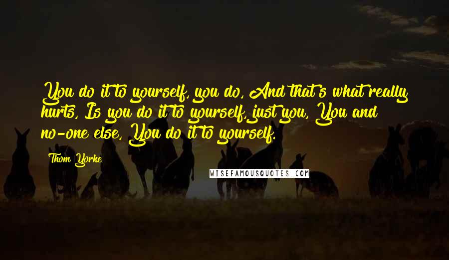 Thom Yorke Quotes: You do it to yourself, you do, And that's what really hurts, Is you do it to yourself, just you, You and no-one else, You do it to yourself.