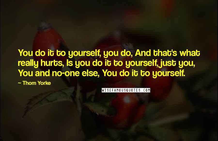 Thom Yorke Quotes: You do it to yourself, you do, And that's what really hurts, Is you do it to yourself, just you, You and no-one else, You do it to yourself.