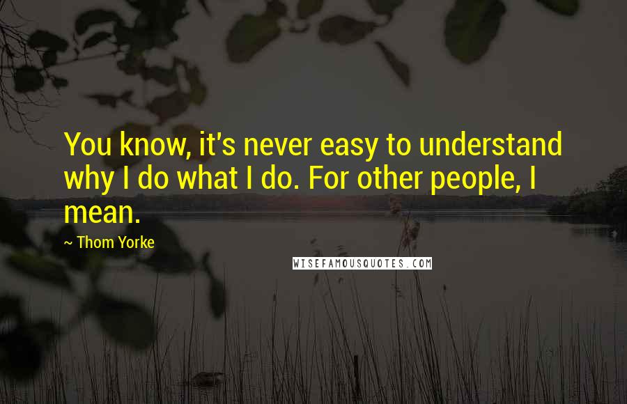 Thom Yorke Quotes: You know, it's never easy to understand why I do what I do. For other people, I mean.