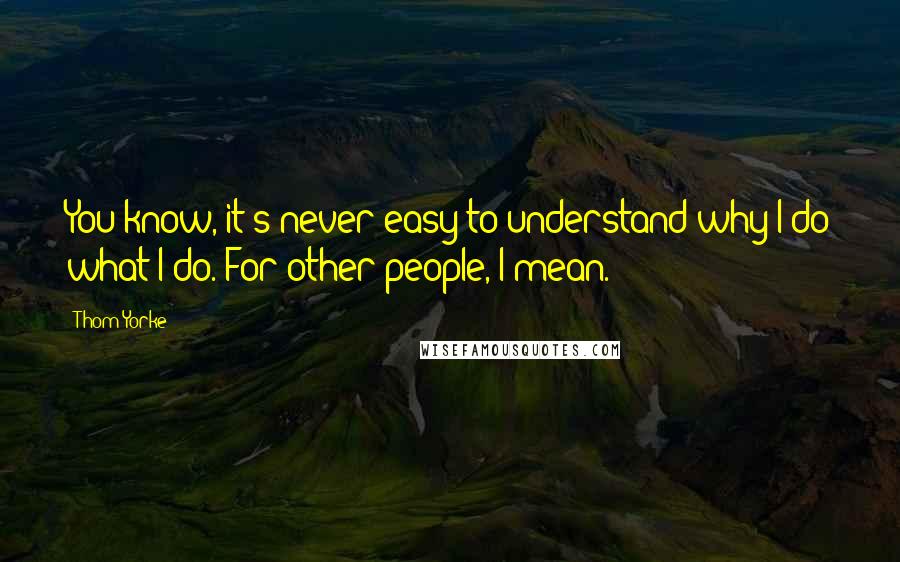 Thom Yorke Quotes: You know, it's never easy to understand why I do what I do. For other people, I mean.