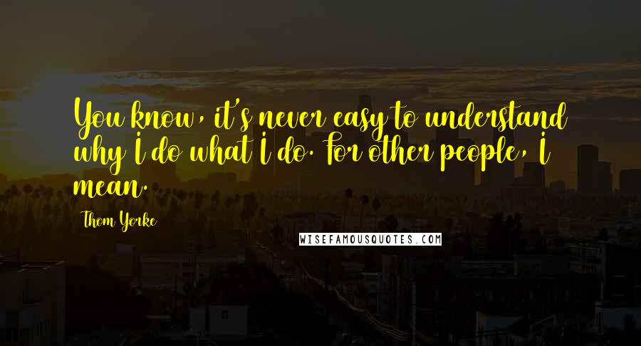 Thom Yorke Quotes: You know, it's never easy to understand why I do what I do. For other people, I mean.
