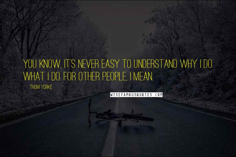 Thom Yorke Quotes: You know, it's never easy to understand why I do what I do. For other people, I mean.