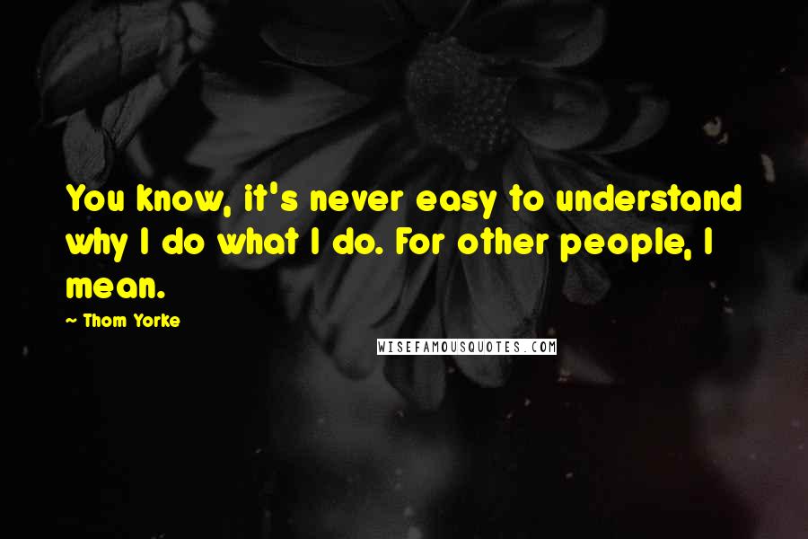 Thom Yorke Quotes: You know, it's never easy to understand why I do what I do. For other people, I mean.