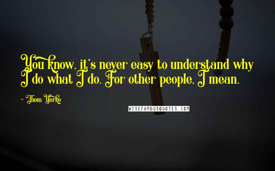 Thom Yorke Quotes: You know, it's never easy to understand why I do what I do. For other people, I mean.