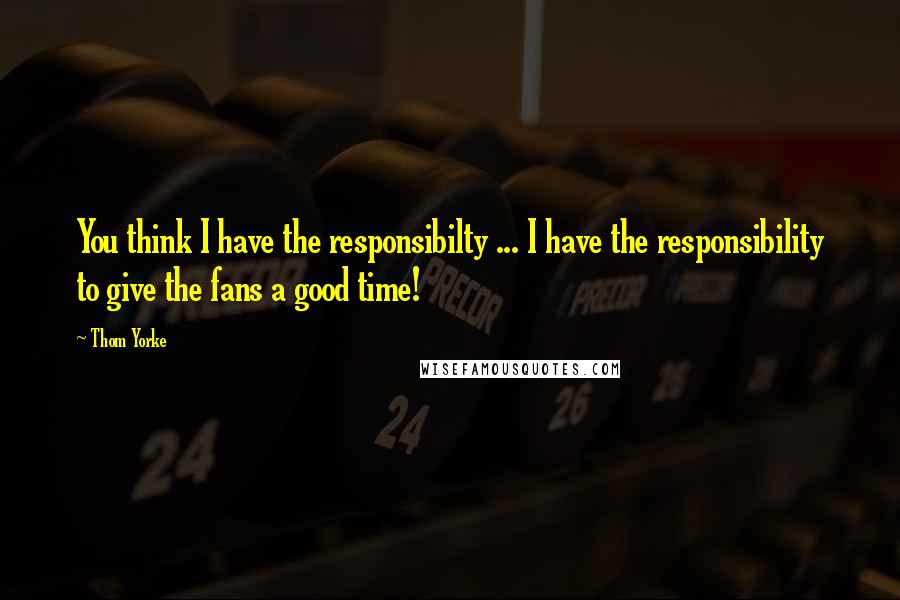 Thom Yorke Quotes: You think I have the responsibilty ... I have the responsibility to give the fans a good time!
