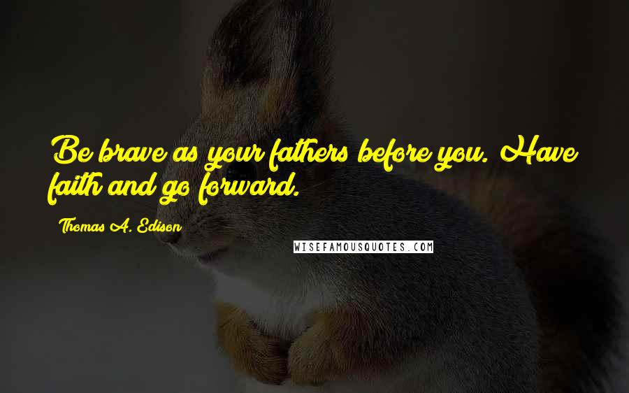 Thomas A. Edison Quotes: Be brave as your fathers before you. Have faith and go forward.