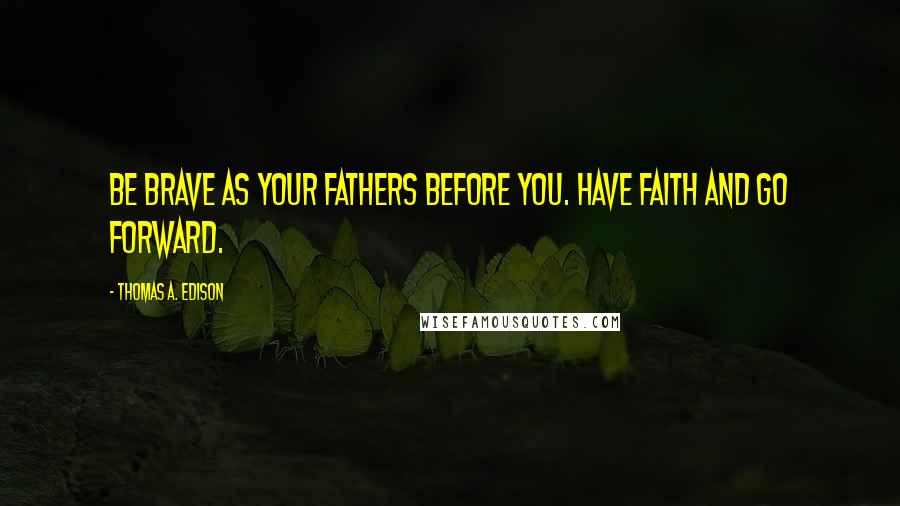 Thomas A. Edison Quotes: Be brave as your fathers before you. Have faith and go forward.
