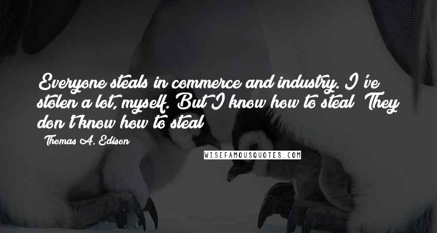 Thomas A. Edison Quotes: Everyone steals in commerce and industry. I've stolen a lot, myself. But I know how to steal! They don't know how to steal!