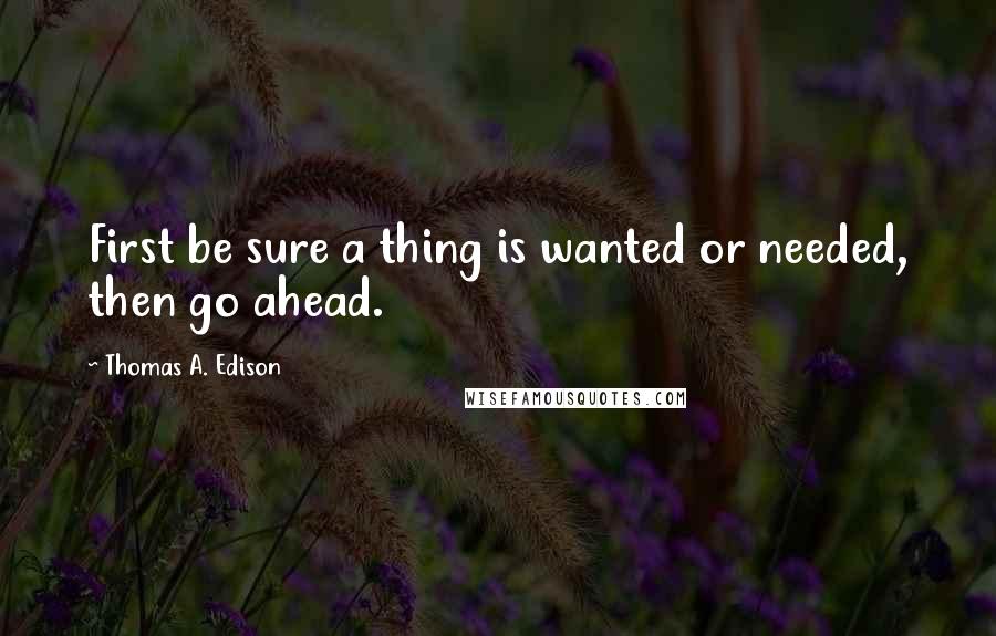 Thomas A. Edison Quotes: First be sure a thing is wanted or needed, then go ahead.