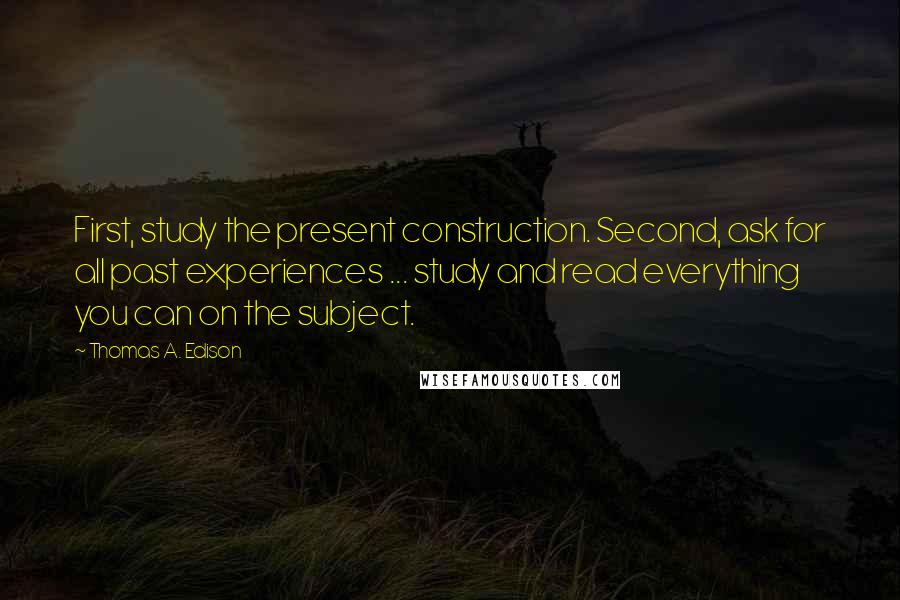 Thomas A. Edison Quotes: First, study the present construction. Second, ask for all past experiences ... study and read everything you can on the subject.