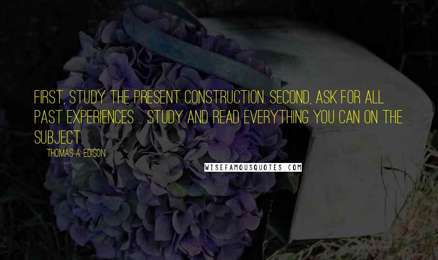 Thomas A. Edison Quotes: First, study the present construction. Second, ask for all past experiences ... study and read everything you can on the subject.